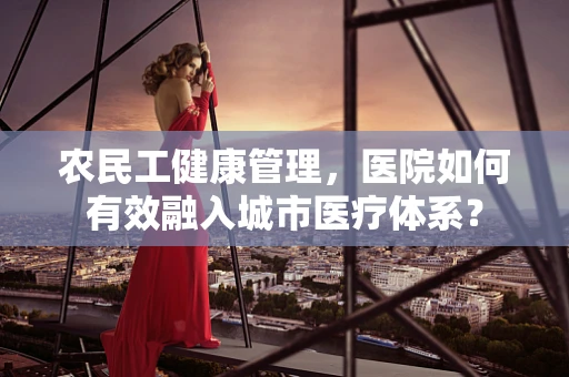 农民工健康管理，医院如何有效融入城市医疗体系？