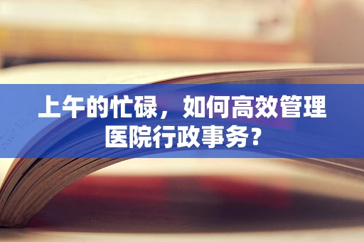上午的忙碌，如何高效管理医院行政事务？