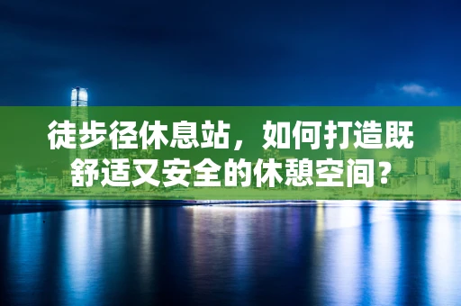 徒步径休息站，如何打造既舒适又安全的休憩空间？