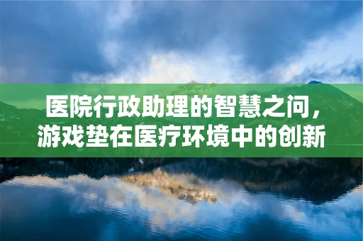 医院行政助理的智慧之问，游戏垫在医疗环境中的创新应用？