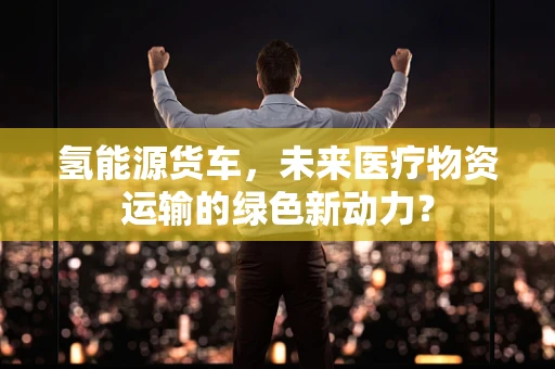 氢能源货车，未来医疗物资运输的绿色新动力？