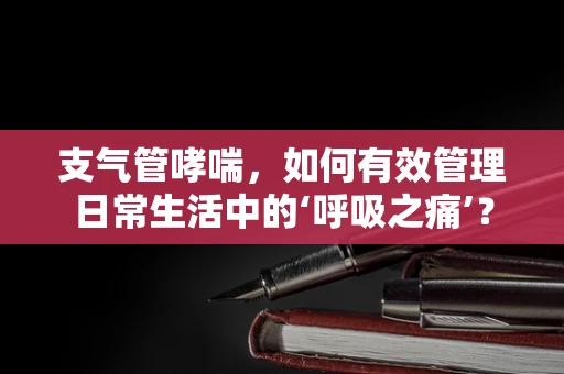 支气管哮喘，如何有效管理日常生活中的‘呼吸之痛’？