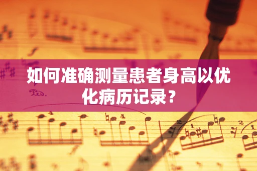 如何准确测量患者身高以优化病历记录？