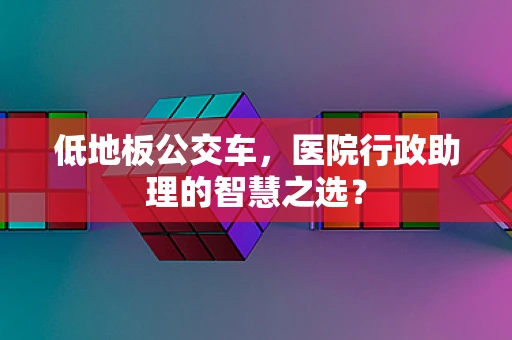 低地板公交车，医院行政助理的智慧之选？