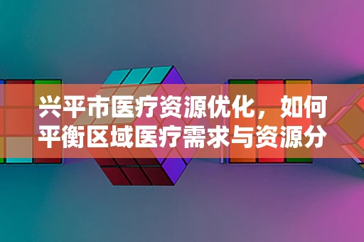 兴平市医疗资源优化，如何平衡区域医疗需求与资源分配？