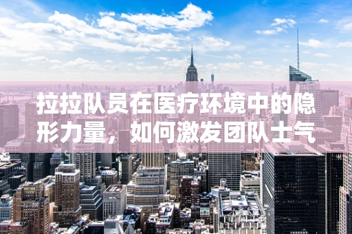 拉拉队员在医疗环境中的隐形力量，如何激发团队士气？