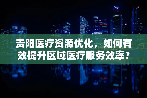 贵阳医疗资源优化，如何有效提升区域医疗服务效率？