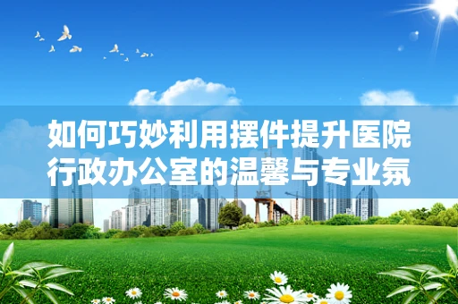 如何巧妙利用摆件提升医院行政办公室的温馨与专业氛围？