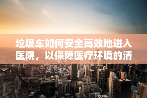 垃圾车如何安全高效地进入医院，以保障医疗环境的清洁？