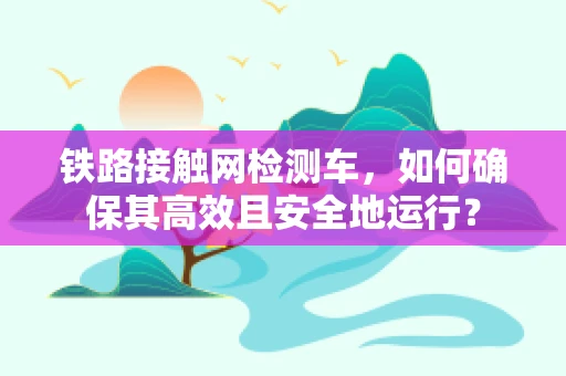 铁路接触网检测车，如何确保其高效且安全地运行？