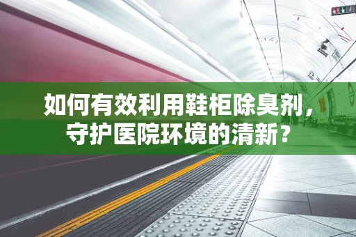 如何有效利用鞋柜除臭剂，守护医院环境的清新？