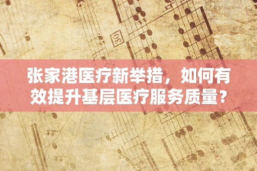 张家港医疗新举措，如何有效提升基层医疗服务质量？