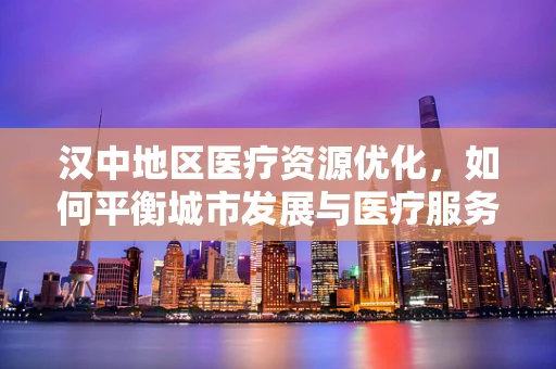 汉中地区医疗资源优化，如何平衡城市发展与医疗服务需求？