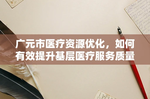 广元市医疗资源优化，如何有效提升基层医疗服务质量？