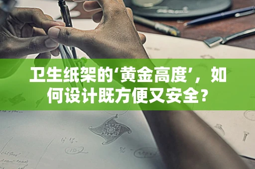 卫生纸架的‘黄金高度’，如何设计既方便又安全？