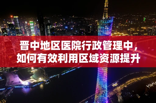 晋中地区医院行政管理中，如何有效利用区域资源提升服务效率？