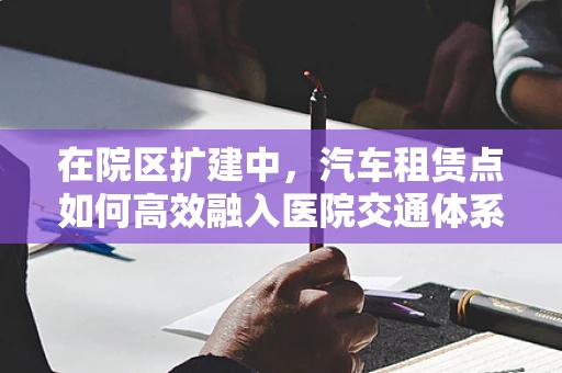在院区扩建中，汽车租赁点如何高效融入医院交通体系？