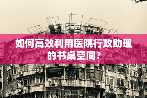 如何高效利用医院行政助理的书桌空间？