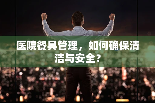 医院餐具管理，如何确保清洁与安全？