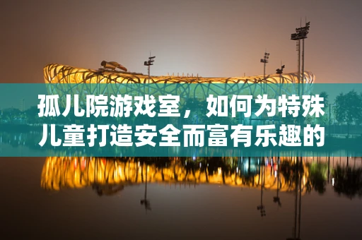 孤儿院游戏室，如何为特殊儿童打造安全而富有乐趣的娱乐空间？