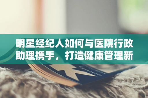 明星经纪人如何与医院行政助理携手，打造健康管理新模式？