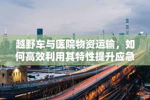 越野车与医院物资运输，如何高效利用其特性提升应急响应能力？