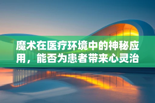 魔术在医疗环境中的神秘应用，能否为患者带来心灵治愈？