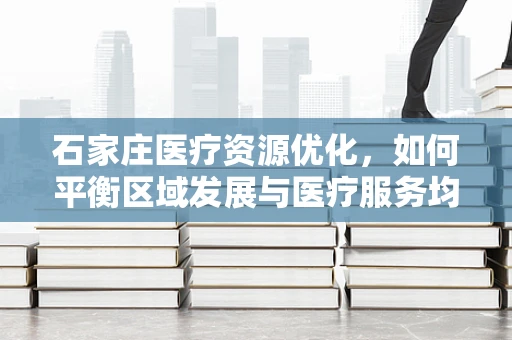 石家庄医疗资源优化，如何平衡区域发展与医疗服务均衡？