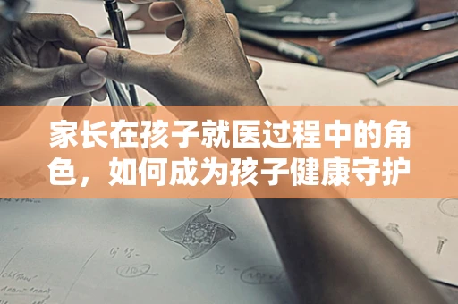 家长在孩子就医过程中的角色，如何成为孩子健康守护者？