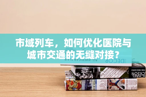 市域列车，如何优化医院与城市交通的无缝对接？