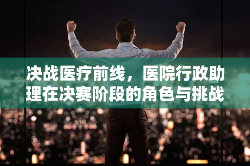 决战医疗前线，医院行政助理在决赛阶段的角色与挑战