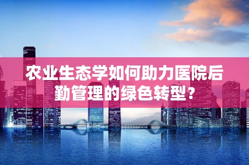 农业生态学如何助力医院后勤管理的绿色转型？