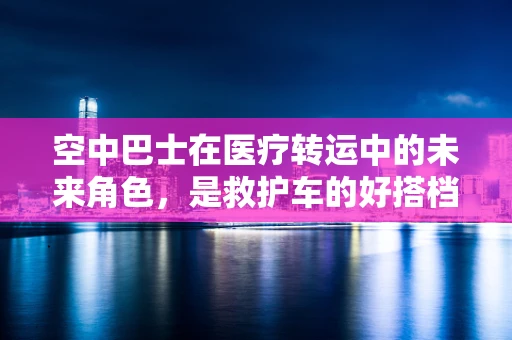 空中巴士在医疗转运中的未来角色，是救护车的好搭档还是替代者？