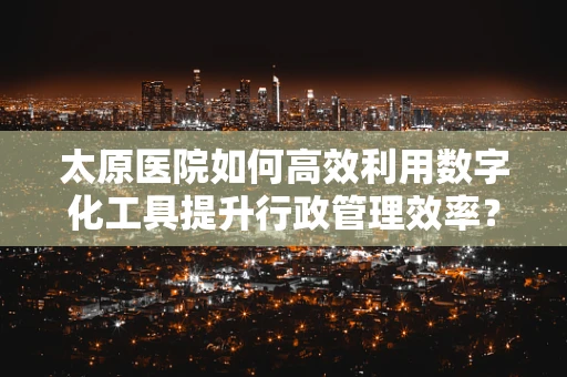 太原医院如何高效利用数字化工具提升行政管理效率？