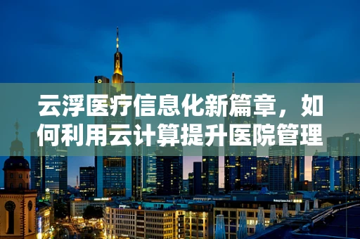 云浮医疗信息化新篇章，如何利用云计算提升医院管理效率？