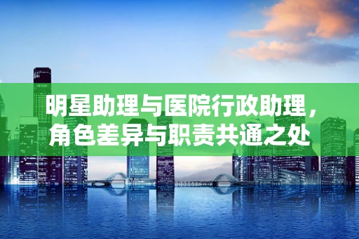 明星助理与医院行政助理，角色差异与职责共通之处