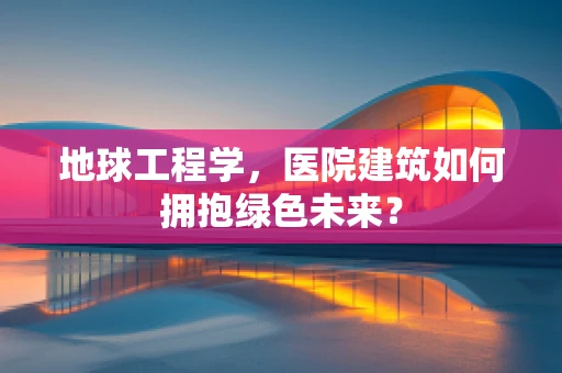 地球工程学，医院建筑如何拥抱绿色未来？