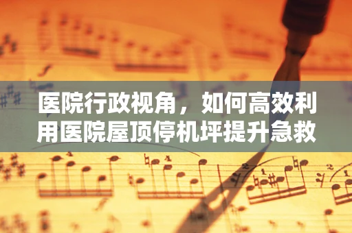 医院行政视角，如何高效利用医院屋顶停机坪提升急救响应速度？