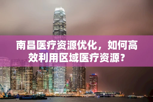 南昌医疗资源优化，如何高效利用区域医疗资源？