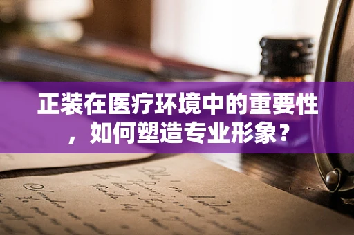 正装在医疗环境中的重要性，如何塑造专业形象？