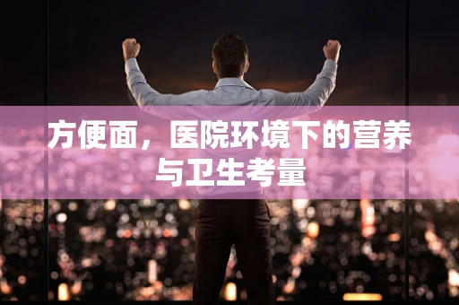 方便面，医院环境下的营养与卫生考量