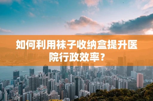 如何利用袜子收纳盒提升医院行政效率？
