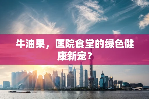 牛油果，医院食堂的绿色健康新宠？