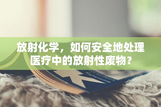 放射化学，如何安全地处理医疗中的放射性废物？