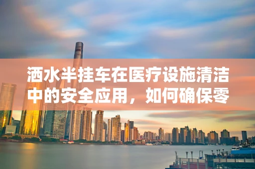 洒水半挂车在医疗设施清洁中的安全应用，如何确保零风险？