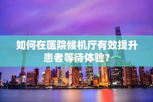 如何在医院候机厅有效提升患者等待体验？
