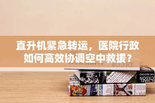 直升机紧急转运，医院行政如何高效协调空中救援？