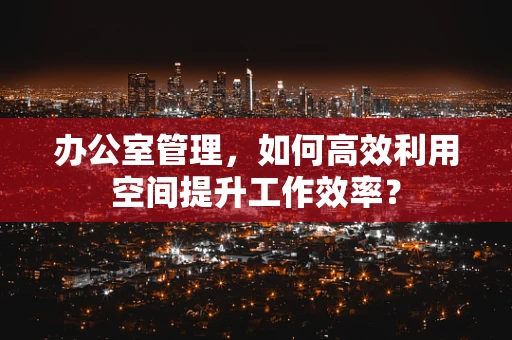 办公室管理，如何高效利用空间提升工作效率？
